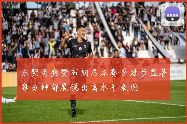东契奇盛赞布朗尼本赛季进步显著每分钟都展现出高水平表现