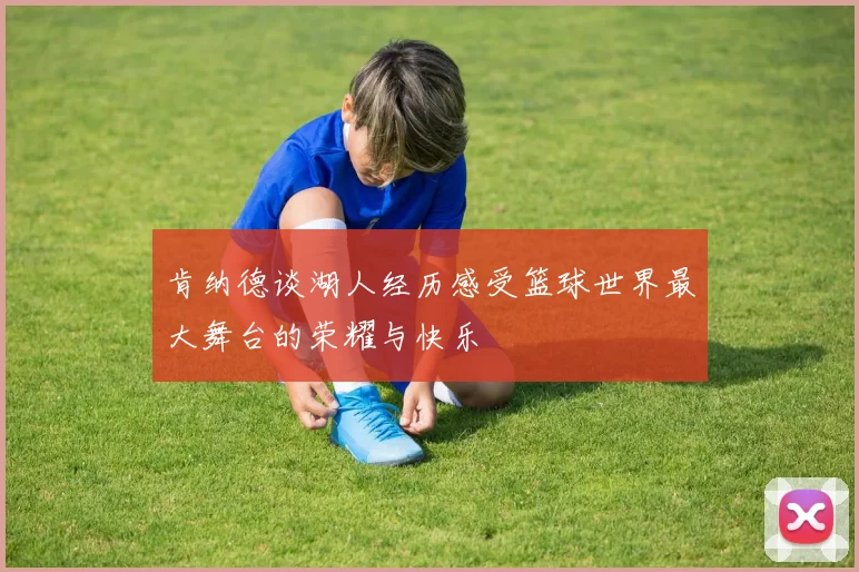 肯纳德谈湖人经历感受篮球世界最大舞台的荣耀与快乐