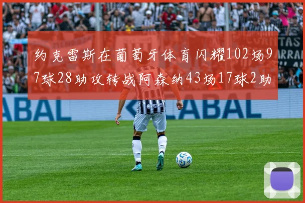 约克雷斯在葡萄牙体育闪耀102场97球28助攻转战阿森纳43场17球2助攻表现如何