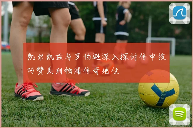 凯尔凯兹与罗伯逊深入探讨传中技巧赞美利物浦传奇地位