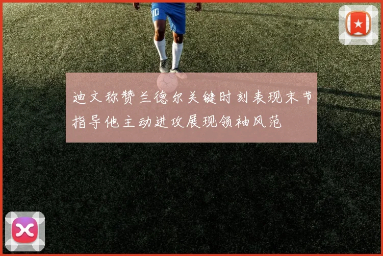 迪文称赞兰德尔关键时刻表现末节指导他主动进攻展现领袖风范