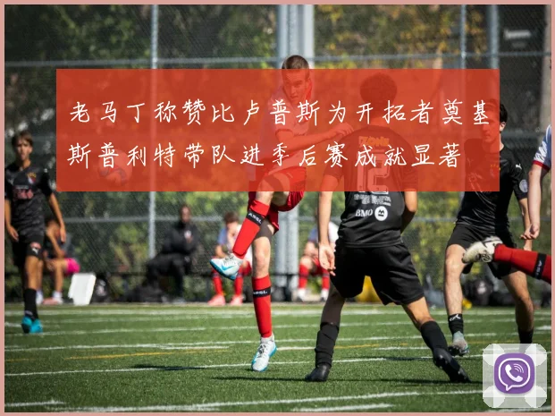 老马丁称赞比卢普斯为开拓者奠基斯普利特带队进季后赛成就显著