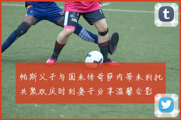帕斯父子与国米传奇萨内蒂米利托共聚欢庆时刻妻子分享温馨合影