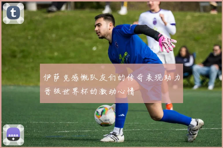 伊萨克感慨队友们的传奇表现助力晋级世界杯的激动心情
