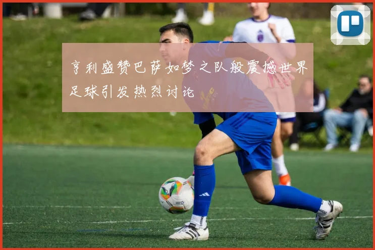 亨利盛赞巴萨如梦之队般震撼世界足球引发热烈讨论