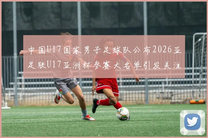 中国U17国家男子足球队公布2026亚足联U17亚洲杯参赛大名单引发关注