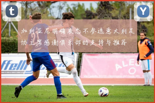 加利亚尼明确表态不参选意大利足协主席感谢俱乐部的支持与推荐