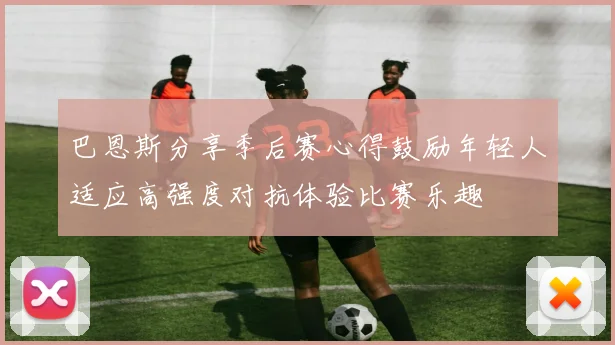 巴恩斯分享季后赛心得鼓励年轻人适应高强度对抗体验比赛乐趣