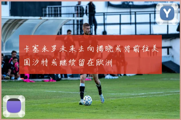 卡塞米罗未来去向揭晓或将前往美国沙特或继续留在欧洲
