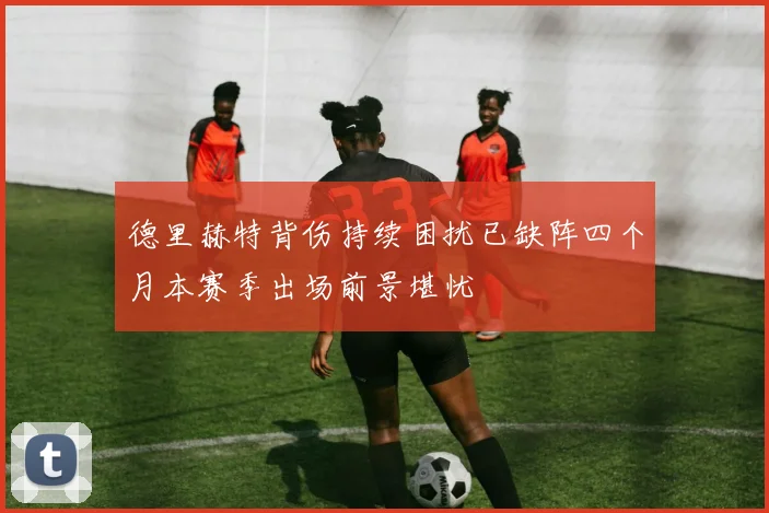 德里赫特背伤持续困扰已缺阵四个月本赛季出场前景堪忧