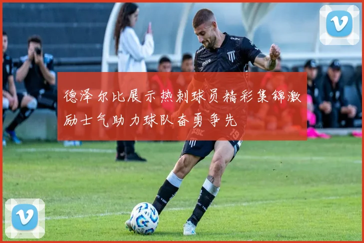 德泽尔比展示热刺球员精彩集锦激励士气助力球队奋勇争先